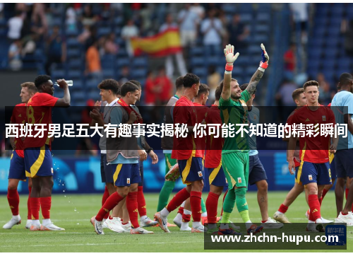 西班牙男足五大有趣事实揭秘 你可能不知道的精彩瞬间