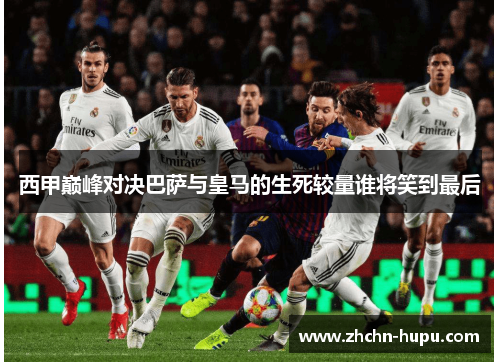 西甲巅峰对决巴萨与皇马的生死较量谁将笑到最后 西甲巅峰对决巴萨与皇马的生死较量谁将笑到最后