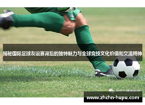 揭秘国际足球友谊赛背后的独特魅力与全球竞技文化价值和交流精神