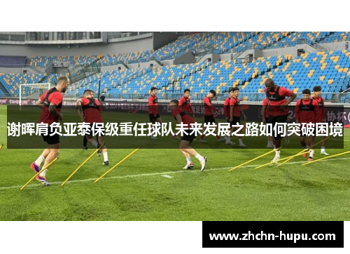 谢晖肩负亚泰保级重任球队未来发展之路如何突破困境 谢晖肩负亚泰保级重任球队未来发展之路如何突破困境