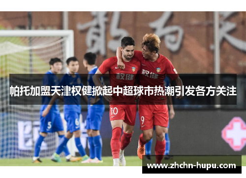 帕托加盟天津权健掀起中超球市热潮引发各方关注