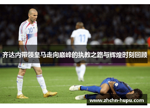 齐达内带领皇马走向巅峰的执教之路与辉煌时刻回顾