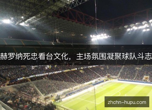 赫罗纳死忠看台文化,主场氛围凝聚球队斗志 赫罗纳死忠看台文化,主场氛围凝聚球队斗志
