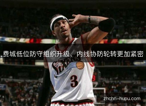 费城低位防守组织升级,内线协防轮转更加紧密 费城低位防守组织升级,内线协防轮转更加紧密